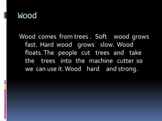 WoodWood  comes  from trees .   Soft     wood  grows   fast.  Hard  wood    grows	 slow.  Wood   floats. The   people   cut    trees   and    take  the     trees    into   the   machine   cutter  so   we  can use it. Wood    hard     and strong.