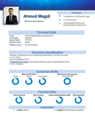 Ahmed Magdi
Mechanical Engineer
Computer Skills
Microsoft Office Mechanical Programs
Word Excel Power point AutoCAD 2D
Personal Skills
Self-motivated Hard worker Good communication skills Self-organized
Contact
As-sinbellawein, AD-Dakahlia, Egypt
(+2) 01011241246
Ahmedmagdi20@outlook.com
Eng.ahmedmagdi11@gmail.com
Personal Data
Name Ahmed Magdi Muhammed Hassenien
Nationality Egyptian
Data of birth 7/9/1993
Marital Status Single
Military Status Final Exemption
Education Qualification
Bachelor of Mechanical Power Engineering Department, Port Said University.
Grade: Good.
Date of Graduation: 2017.
Graduation Project: Experimental Study on open inversed diffusion flame.
Grade: Excellent.
Languages
 Arabic: Native  English: Good written & spoken
 