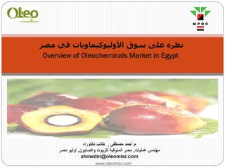 www.oleomisr.com
‫ﻣﺼﺮ‬ ‫ﻓﻲ‬ ‫اﻷوﻟﯿﻮﻛﯿﻤﺎوﻳﺎت‬ ‫ﺳﻮق‬ ‫ﻋﻠﻰ‬ ‫ﻧﻈﺮه‬
Overview of Oleochemicals Market in Egypt
‫م‬‫ﻣﺻطﻔﻰ‬ ‫أﺣﻣد‬,‫دﻛﺗوراه‬ ‫طﺎﻟب‬
‫ﻋﻣﻠﯾﺎت‬ ‫ﻣﮭﻧدس‬,‫واﻟﺻﺎﺑون‬ ‫ﻟﻠزﯾوت‬ ‫اﻟﻣﻧوﻓﯾﺔ‬ ‫ﻣﺻر‬,‫ﻣﺻر‬ ‫أوﻟﯾو‬
ahmedm@oleomisr.com
 
