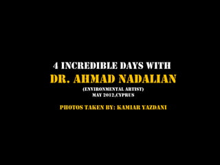 4 Incredible Days with
Dr. Ahmad Nadalian
       (Environmental artist)
           MAY 2012,CYPRUS

 PHOTOS TAKEN BY: KAMIAR YAZDANI
 