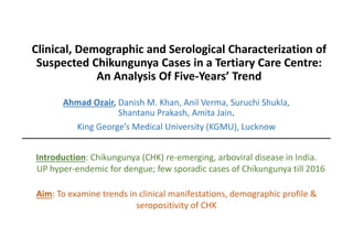 Clinical, Demographic and Serological Characterization of
Suspected Chikungunya Cases in a Tertiary Care Centre:
An Analysis Of Five-Years’ Trend
Ahmad Ozair, Danish M. Khan, Anil Verma, Suruchi Shukla,
Shantanu Prakash, Amita Jain.
King George’s Medical University (KGMU), Lucknow
Introduction: Chikungunya (CHK) re-emerging, arboviral disease in India.
UP hyper-endemic for dengue; few sporadic cases of Chikungunya till 2016
Aim: To examine trends in clinical manifestations, demographic profile &
seropositivity of CHK
 