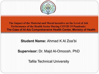 Student Name: Ahmad K Al Zoa’bi
Supervisor: Dr. Majd Al-Omoosh. PhD
Tafila Technical University
The Impact of the Material and Moral incentive on the Level of Job
Performance of the Health Sector During COVID 19 Pandemic:
The Case of Al-Ais Comprehensive Health Center, Ministry of Health
 