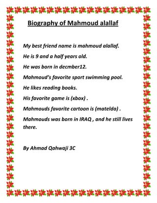 Biography of Mahmoud alallaf


My best friend name is mahmoud alallaf.
He is 9 and a half years old.
He was born in decmber12.
Mahmoud’s favorite sport swimming pool.
He likes reading books.
His favorite game is (xbox) .
Mahmouds favorite cartoon is (matelda) .
Mahmouds was born in IRAQ , and he still lives
there.


By Ahmad Qahwaji 3C
 