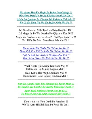 Wo Janta Hai Ke Mujh Se Sabar Nahi Hoga !!
Wo Mere Dard Se Tu Be Khabar Nahi Ho Ga !!
Mein Do Qadam Jo Chalon Dil Pukarta Hai Yehi !!
Ke Us Ka Sath Na Ho Tu Safar Nahi Ho Ga !!
======================================
Jab Tera Hukam Mila Tarak-e-Mohabbat Kar Di !!
Dil Magar Is Pe Wo Dharka Ke Qiyamat Kar Di !!
Mujh Ko Dushman Ke Iraadon Pe Bhi Pyar Aata Hai !!
Teri Ulfat Ne Meri Muhabbat Ada Kar Di !!
=====================================
Bhool Jane Ka Hosla Na Hai Na Ho Ga !!
Door Reh Kar Bhi Tu Juda Na Hai Na Ho Ga !!
Tujh Se Mil Kar Kisi Or Se Kya Mile Koi !!
Tere Jaisa Dosra Na Koi Hai Na Ho Ga !!
=====================================
Waqt Kehta Hai Mujhe Ganwana Mat !!
Dil Kehta Hai Mujhe Lagana Mat !!
Dost Kehta Hai Mujhe Azmana Mat !!
Hum Kehte Hain Humain Bhulana Mat !!
=====================================
Ban Ke Ajnabi Mile Thy Zindagi Ke Safar Mein !!
In Yaadon Ke Lamho Ko Kabhi Bhulenge Nahi !!
Agar Yaad Rakhna Fitrat Hai Ap Ki !!
Tu Bhool Jane Ki Adat Humain Bhi Nahi !!
=====================================
Kon Hota Hai Tere Dukh Pe Pareshan !!
Wo Tu Apni Hi Kisi Baat Pe Roya Ho Ga !!

 