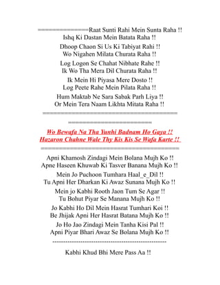 ==============Raat Sunti Rahi Mein Sunta Raha !!
Ishq Ki Dastan Mein Batata Raha !!
Dhoop Chaon Si Us Ki Tabiyat Rahi !!
Wo Nigahen Milata Churata Raha !!
Log Logon Se Chahat Nibhate Rahe !!
Ik Wo Tha Mera Dil Churata Raha !!
Ik Mein Hi Piyasa Mere Dosto !!
Log Peete Rahe Mein Pilata Raha !!
Hum Maktab Ne Sara Sabak Parh Liya !!
Or Mein Tera Naam Likhta Mitata Raha !!
=====================================
=======================
Wo Bewafa Na Tha Yunhi Badnam Ho Gaya !!
Hazaron Chahne Wale Thy Kis Kis Se Wafa Karte !!
======================================
Apni Khamosh Zindagi Mein Bolana Mujh Ko !!
Apne Haseen Khuwab Ki Tasver Banana Mujh Ko !!
Mein Jo Puchoon Tumhara Haal_e_Dil !!
Tu Apni Her Dharkan Ki Awaz Sunana Mujh Ko !!
Mein jo Kabhi Rooth Jaon Tum Se Agar !!
Tu Bohut Piyar Se Manana Mujh Ko !!
Jo Kabhi Ho Dil Mein Hasrat Tumhari Koi !!
Be Jhijak Apni Her Hasrat Batana Mujh Ko !!
Jo Ho Jao Zindagi Mein Tanha Kisi Pal !!
Apni Piyar Bhari Awaz Se Bolana Mujh Ko !!
----------------------------------------------------Kabhi Khud Bhi Mere Pass Aa !!

 
