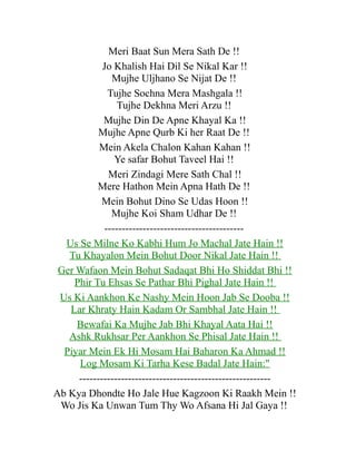 Meri Baat Sun Mera Sath De !!
Jo Khalish Hai Dil Se Nikal Kar !!
Mujhe Uljhano Se Nijat De !!
Tujhe Sochna Mera Mashgala !!
Tujhe Dekhna Meri Arzu !!
Mujhe Din De Apne Khayal Ka !!
Mujhe Apne Qurb Ki her Raat De !!
Mein Akela Chalon Kahan Kahan !!
Ye safar Bohut Taveel Hai !!
Meri Zindagi Mere Sath Chal !!
Mere Hathon Mein Apna Hath De !!
Mein Bohut Dino Se Udas Hoon !!
Mujhe Koi Sham Udhar De !!
---------------------------------------Us Se Milne Ko Kabhi Hum Jo Machal Jate Hain !!
Tu Khayalon Mein Bohut Door Nikal Jate Hain !!
Ger Wafaon Mein Bohut Sadaqat Bhi Ho Shiddat Bhi !!
Phir Tu Ehsas Se Pathar Bhi Pighal Jate Hain !!
Us Ki Aankhon Ke Nashy Mein Hoon Jab Se Dooba !!
Lar Khraty Hain Kadam Or Sambhal Jate Hain !!
Bewafai Ka Mujhe Jab Bhi Khayal Aata Hai !!
Ashk Rukhsar Per Aankhon Se Phisal Jate Hain !!
Piyar Mein Ek Hi Mosam Hai Baharon Ka Ahmad !!
Log Mosam Ki Tarha Kese Badal Jate Hain:"
------------------------------------------------------Ab Kya Dhondte Ho Jale Hue Kagzoon Ki Raakh Mein !!
Wo Jis Ka Unwan Tum Thy Wo Afsana Hi Jal Gaya !!

 