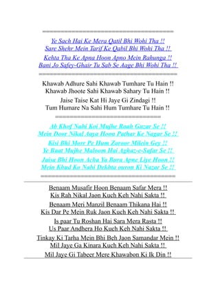 ====================================
Ye Sach Hai Ke Mera Qatil Bhi Wohi Tha !!
Sare Shehr Mein Tarif Ke Qabil Bhi Wohi Tha !!
Kehta Tha Ke Apna Hoon Apno Mein Rahunga !!
Bani Jo Safey-Ghair Tu Sab Se Aage Bhi Wohi Tha !!
======================================
Khawab Adhure Sahi Khawab Tumhare Tu Hain !!
Khawab Jhoote Sahi Khawab Sahary Tu Hain !!
Jaise Taise Kat Hi Jaye Gi Zindagi !!
Tum Humare Na Sahi Hum Tumhare Tu Hain !!
=============================
Ab Khof Nahi Koi Mujhe Raah Guzar Se !!
Mein Door Nikal Aaya Hoon Pathar Ke Nagar Se !!
Kisi Bhi Morr Pe Hum Zaroor Milein Gey !!
Ye Baat Mujhe Maloom Hai Aghaz-e-Safar Se !!
Jaisa Bhi Hoon Acha Ya Bura Apne Liye Hoon !!
Mein Khud Ko Nahi Dekhta ouron Ki Nazar Se !!
=====================================
Benaam Musafir Hoon Benaam Safar Mera !!
Kis Rah Nikal Jaon Kuch Keh Nahi Sakta !!
Benaam Meri Manzil Benaam Thikana Hai !!
Kis Dar Pe Mein Ruk Jaon Kuch Keh Nahi Sakta !!
Is paar Tu Roshan Hai Sara Mera Rasta !!
Us Paar Andhera Ho Kuch Keh Nahi Sakta !!
Tinkay Ki Tarha Mein Bhi Beh Jaon Samandar Mein !!
Mil Jaye Ga Kinara Kuch Keh Nahi Sakta !!
Mil Jaye Gi Tabeer Mere Khawabon Ki Ik Din !!

 