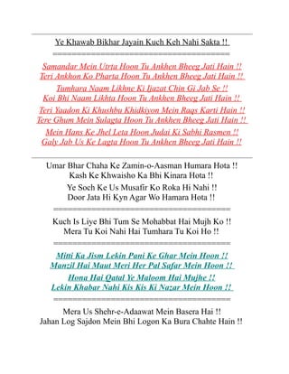 Ye Khawab Bikhar Jayain Kuch Keh Nahi Sakta !!
=====================================
Samandar Mein Utrta Hoon Tu Ankhen Bheeg Jati Hain !!
Teri Ankhon Ko Pharta Hoon Tu Ankhen Bheeg Jati Hain !!
Tumhara Naam Likhne Ki Ijazat Chin Gi Jab Se !!
Koi Bhi Naam Likhta Hoon Tu Ankhen Bheeg Jati Hain !!
Teri Yaadon Ki Khushbu Khidkiyon Mein Raqs Karti Hain !!
Tere Ghum Mein Sulagta Hoon Tu Ankhen Bheeg Jati Hain !!
Mein Hans Ke Jhel Leta Hoon Judai Ki Sabhi Rasmen !!
Galy Jab Us Ke Lagta Hoon Tu Ankhen Bheeg Jati Hain !!
Umar Bhar Chaha Ke Zamin-o-Aasman Humara Hota !!
Kash Ke Khwaisho Ka Bhi Kinara Hota !!
Ye Soch Ke Us Musafir Ko Roka Hi Nahi !!
Door Jata Hi Kyn Agar Wo Hamara Hota !!
=====================================
Kuch Is Liye Bhi Tum Se Mohabbat Hai Mujh Ko !!
Mera Tu Koi Nahi Hai Tumhara Tu Koi Ho !!
=====================================
Mitti Ka Jism Lekin Pani Ke Ghar Mein Hoon !!
Manzil Hai Maut Meri Her Pal Safar Mein Hoon !!
Hona Hai Qatal Ye Maloom Hai Mujhe !!
Lekin Khabar Nahi Kis Kis Ki Nazar Mein Hoon !!
=====================================
Mera Us Shehr-e-Adaawat Mein Basera Hai !!
Jahan Log Sajdon Mein Bhi Logon Ka Bura Chahte Hain !!

 