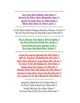 =====================================
Toot Jate Hain Bikhar Jate Hain !!
Kaanch Ke Ghar Mein Muqaddar Apne !!
Ajnabi Tu Sada Pyar Se Milte Hain !!
Bhool Jate Hain Tu Aksar Apne !!
====================================
Us Ki Hansi Mein Chhupy Dard Ko Mehsus Tu Kar !!
Wo Tu Yun Hi Hans Ke Khud Ko Saza Deta Hai !!
=====================================
Wo Jo Hansta Tha Haal-e-Dil Pe Kabhi !!
Ro Para Khud Ko Daikh Kar Tanha !!
Neend Walo Ko kiya Khabar Is Ki !!
Kon Jaga Hai Raat Bhar Tanha !!
====================================
Aziyat Ki raatein Qayamat Ke Din Hain !!
Ajab Ye Tumhari Mohabbat Ke Din Hai !!
Mein Jaise Bicharne Laga Hoon Her Ek Se !!
Na Jane Ye Kis Ki Rafaqat Ke Din Hain !!
Mujhe Kash Koi Yaqeen Ye Dila De !!
Zindagi Mein Meri Bhi Rahat Ke Din Hain !!
Tumhari Judai Mein Yaad Aati Hai Khudai !!
Ary Nadan Ye Tu Meri Ibadat Ke Din Hain !!
------------------------------------Tarap Ke Dekh Kisi Ki Chahat Mein !!
Tu Pata Chale Intezar Kya Hota Hai !!
Yunhi Mil Jaye Koi Bina Tarpe !!
Tu kese Pata Chale Pyar Kiya Hota Hai !!

 