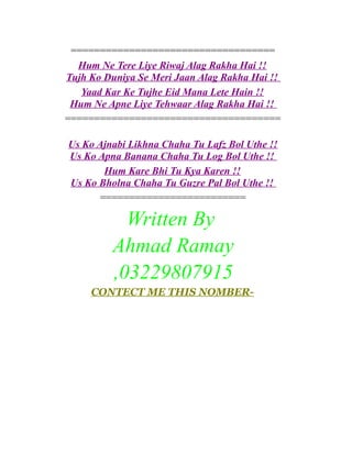 ===================================
Hum Ne Tere Liye Riwaj Alag Rakha Hai !!
Tujh Ko Duniya Se Meri Jaan Alag Rakha Hai !!
Yaad Kar Ke Tujhe Eid Mana Lete Hain !!
Hum Ne Apne Liye Tehwaar Alag Rakha Hai !!
=====================================
Us Ko Ajnabi Likhna Chaha Tu Lafz Bol Uthe !!
Us Ko Apna Banana Chaha Tu Log Bol Uthe !!
Hum Kare Bhi Tu Kya Karen !!
Us Ko Bholna Chaha Tu Guzre Pal Bol Uthe !!
=========================

Written By
Ahmad Ramay
,03229807915
CONTECT ME THIS NOMBER-

 