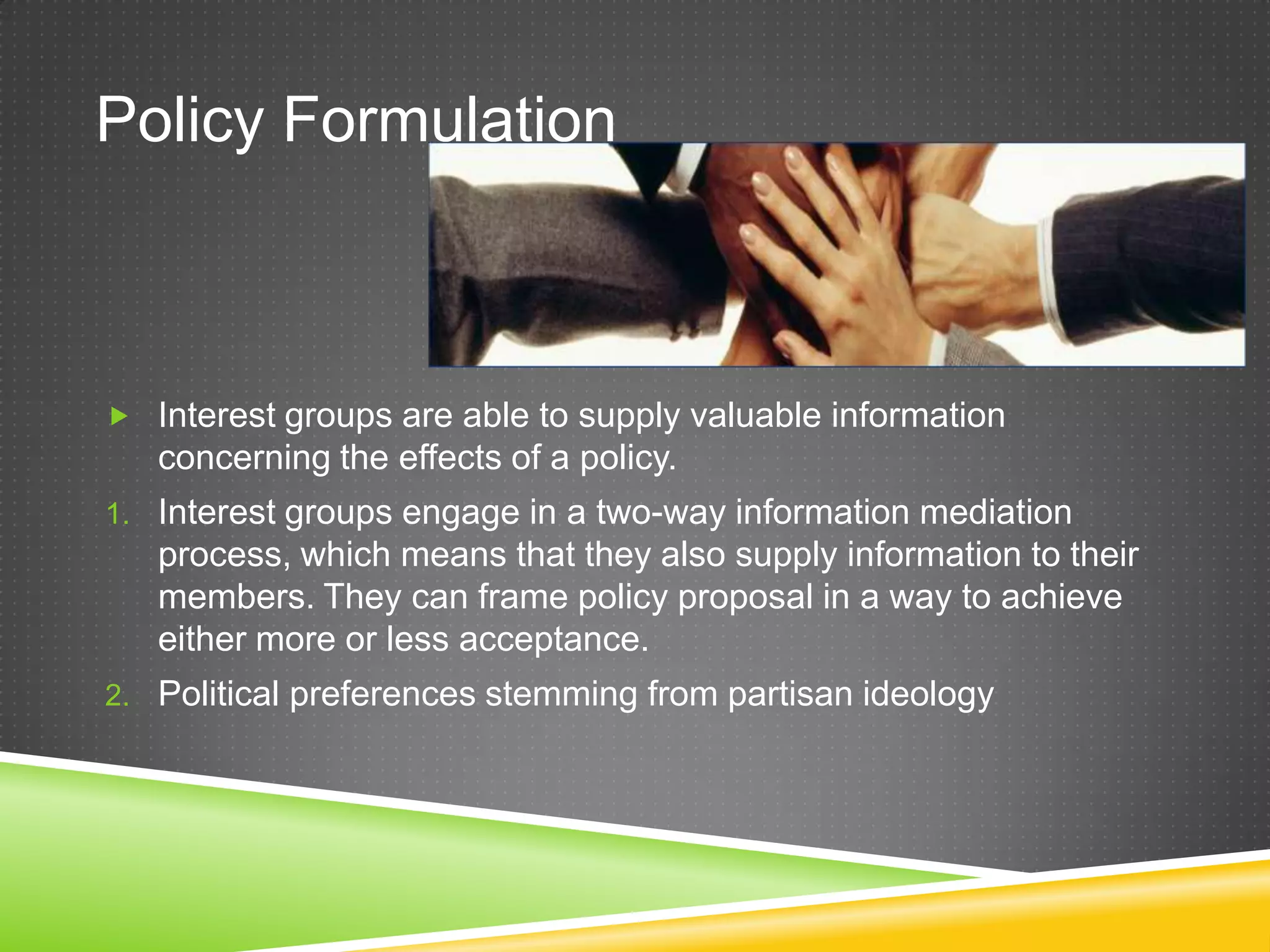 Policy Formulation  Interest groups are able to supply valuable information concerning the effects of a policy. 1. Interest groups engage in a two-way information mediation process, which means that they also supply information to their members. They can frame policy proposal in a way to achieve either more or less acceptance. 2. Political preferences stemming from partisan ideology 