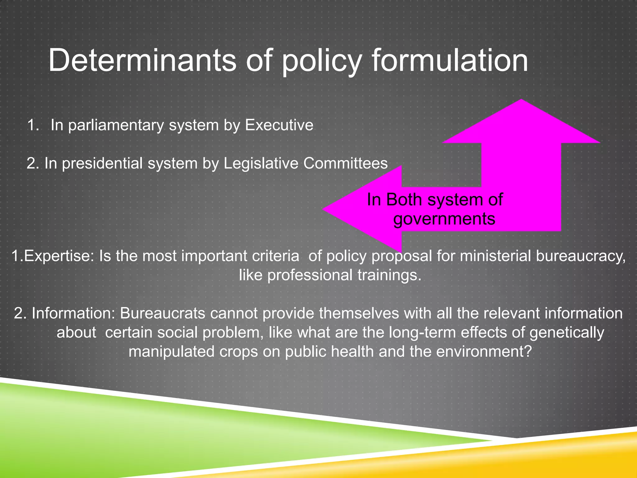 Determinants of policy formulation In Both system of governments 1. In parliamentary system by Executive 2. In presidential system by Legislative Committees 1.Expertise: Is the most important criteria of policy proposal for ministerial bureaucracy, like professional trainings. 2. Information: Bureaucrats cannot provide themselves with all the relevant information about certain social problem, like what are the long-term effects of genetically manipulated crops on public health and the environment? 