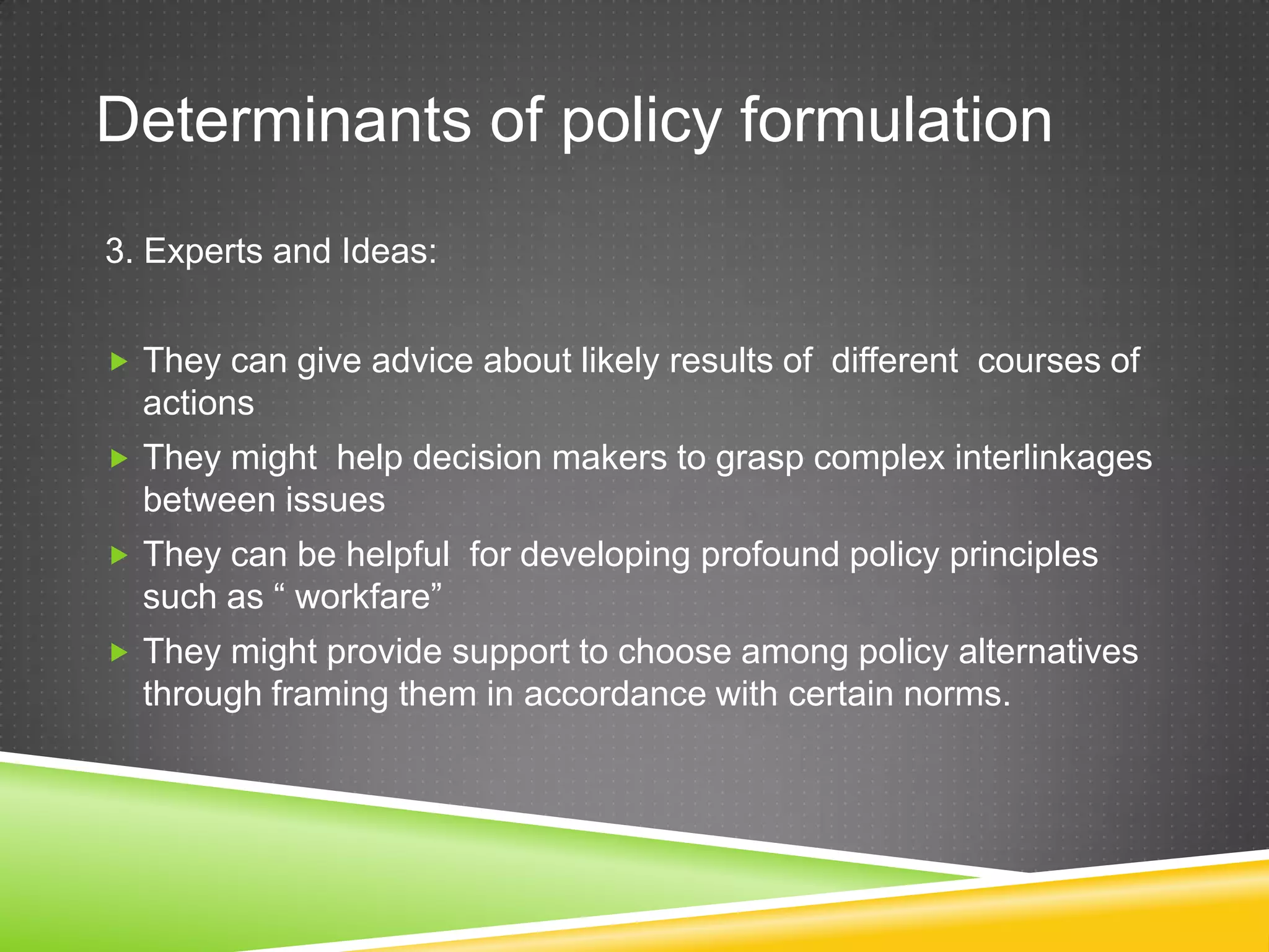Determinants of policy formulation 3. Experts and Ideas:  They can give advice about likely results of different courses of actions  They might help decision makers to grasp complex interlinkages between issues  They can be helpful for developing profound policy principles such as “ workfare”  They might provide support to choose among policy alternatives through framing them in accordance with certain norms. 