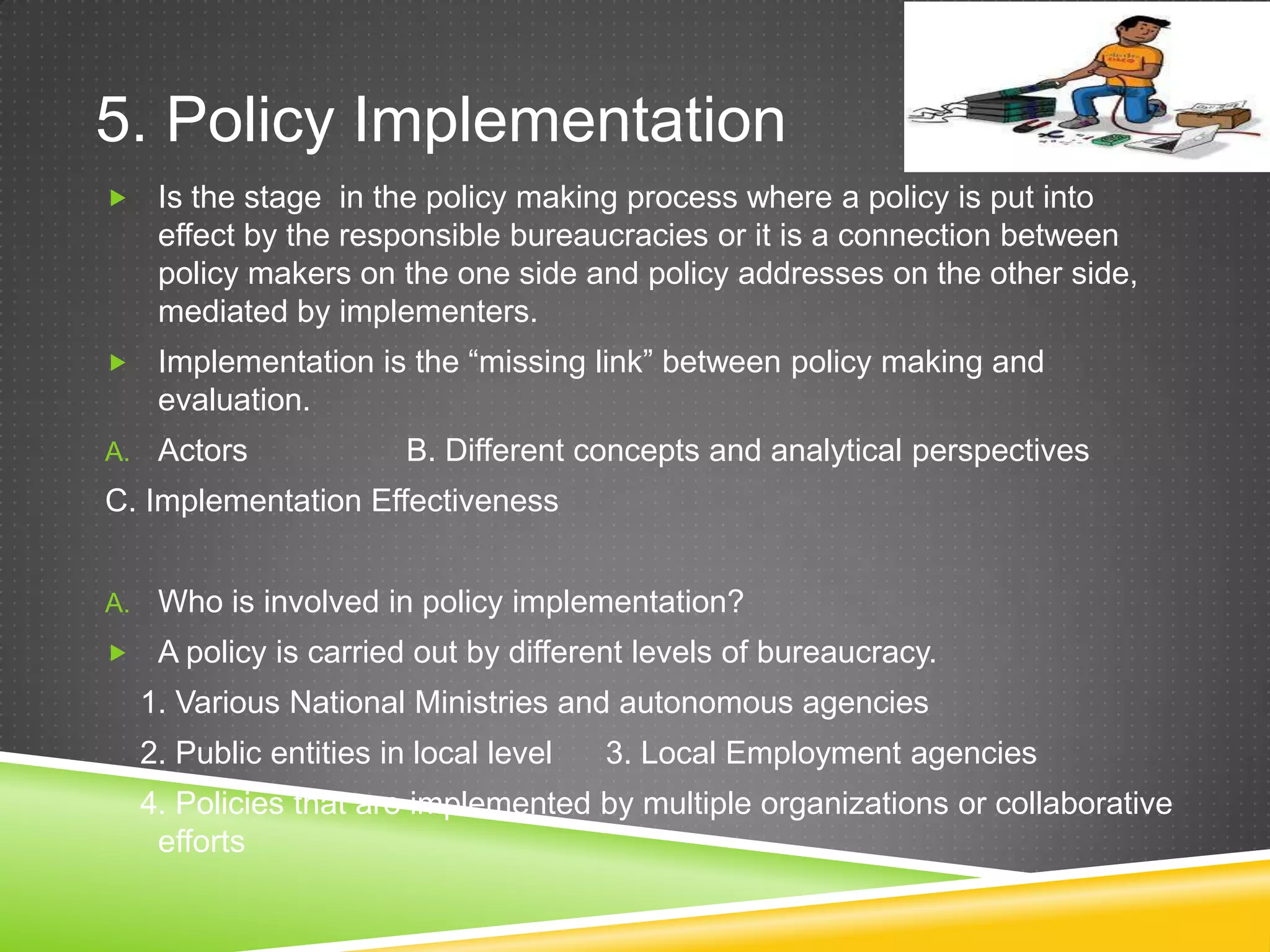5. Policy Implementation  Is the stage in the policy making process where a policy is put into effect by the responsible bureaucracies or it is a connection between policy makers on the one side and policy addresses on the other side, mediated by implementers.  Implementation is the “missing link” between policy making and evaluation. A. Actors B. Different concepts and analytical perspectives C. Implementation Effectiveness A. Who is involved in policy implementation?  A policy is carried out by different levels of bureaucracy. 1. Various National Ministries and autonomous agencies 2. Public entities in local level 3. Local Employment agencies 4. Policies that are implemented by multiple organizations or collaborative efforts 