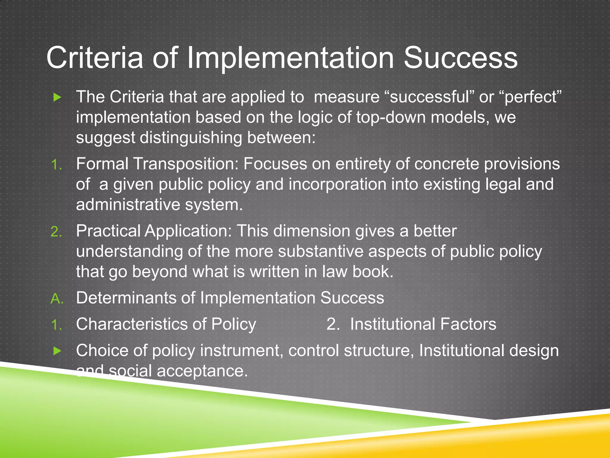 Criteria of Implementation Success  The Criteria that are applied to measure “successful” or “perfect” implementation based on the logic of top-down models, we suggest distinguishing between: 1. Formal Transposition: Focuses on entirety of concrete provisions of a given public policy and incorporation into existing legal and administrative system. 2. Practical Application: This dimension gives a better understanding of the more substantive aspects of public policy that go beyond what is written in law book. A. Determinants of Implementation Success 1. Characteristics of Policy 2. Institutional Factors  Choice of policy instrument, control structure, Institutional design and social acceptance. 
