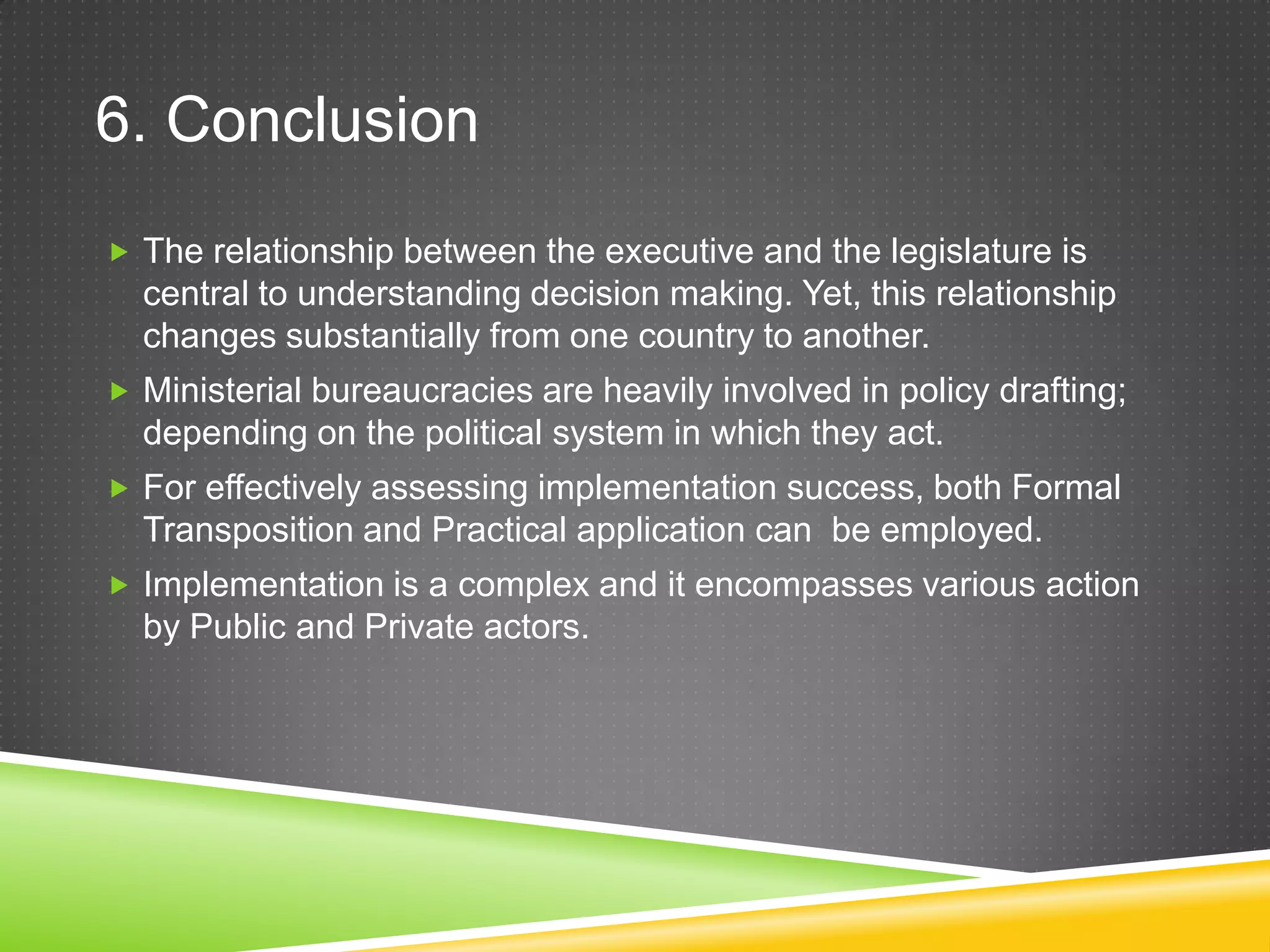 6. Conclusion  The relationship between the executive and the legislature is central to understanding decision making. Yet, this relationship changes substantially from one country to another.  Ministerial bureaucracies are heavily involved in policy drafting; depending on the political system in which they act.  For effectively assessing implementation success, both Formal Transposition and Practical application can be employed.  Implementation is a complex and it encompasses various action by Public and Private actors. 