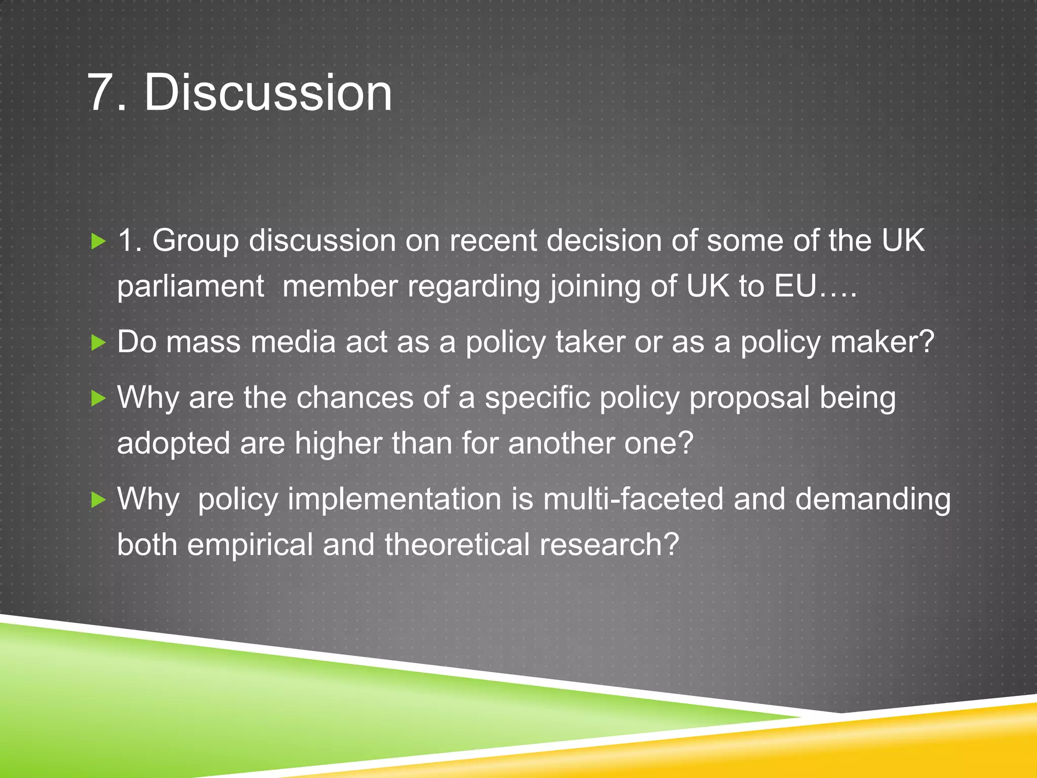 7. Discussion  1. Group discussion on recent decision of some of the UK parliament member regarding joining of UK to EU….  Do mass media act as a policy taker or as a policy maker?  Why are the chances of a specific policy proposal being adopted are higher than for another one?  Why policy implementation is multi-faceted and demanding both empirical and theoretical research? 