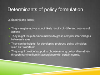 Determinants of policy formulation
3. Experts and Ideas:
 They can give advice about likely results of different courses of
actions
 They might help decision makers to grasp complex interlinkages
between issues
 They can be helpful for developing profound policy principles
such as “ workfare”
 They might provide support to choose among policy alternatives
through framing them in accordance with certain norms.
 