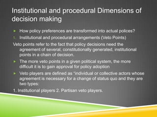 Institutional and procedural Dimensions of
decision making
 How policy preferences are transformed into actual polices?
1. Institutional and procedural arrangements (Veto Points)
Veto points refer to the fact that policy decisions need the
agreement of several, constitutionally generated, institutional
points in a chain of decision.
 The more veto points in a given political system, the more
difficult it is to gain approval for policy adoption
 Veto players are defined as “individual or collective actors whose
agreement is necessary for a change of status quo and they are
two types:
1. Institutional players 2. Partisan veto players.
 