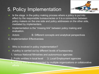 5. Policy Implementation
 Is the stage in the policy making process where a policy is put into
effect by the responsible bureaucracies or it is a connection between
policy makers on the one side and policy addresses on the other side,
mediated by implementers.
 Implementation is the “missing link” between policy making and
evaluation.
A. Actors B. Different concepts and analytical perspectives
C. Implementation Effectiveness
A. Who is involved in policy implementation?
 A policy is carried out by different levels of bureaucracy.
1. Various National Ministries and autonomous agencies
2. Public entities in local level 3. Local Employment agencies
4. Policies that are implemented by multiple organizations or collaborative
efforts
 