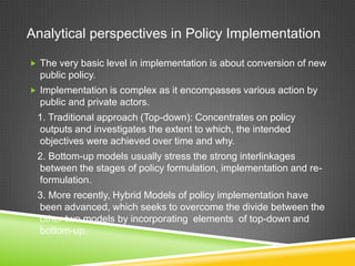 Analytical perspectives in Policy Implementation
 The very basic level in implementation is about conversion of new
public policy.
 Implementation is complex as it encompasses various action by
public and private actors.
1. Traditional approach (Top-down): Concentrates on policy
outputs and investigates the extent to which, the intended
objectives were achieved over time and why.
2. Bottom-up models usually stress the strong interlinkages
between the stages of policy formulation, implementation and re-
formulation.
3. More recently, Hybrid Models of policy implementation have
been advanced, which seeks to overcome the divide between the
other two models by incorporating elements of top-down and
bottom-up.
 