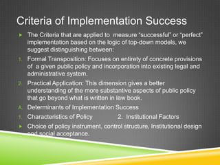 Criteria of Implementation Success
 The Criteria that are applied to measure “successful” or “perfect”
implementation based on the logic of top-down models, we
suggest distinguishing between:
1. Formal Transposition: Focuses on entirety of concrete provisions
of a given public policy and incorporation into existing legal and
administrative system.
2. Practical Application: This dimension gives a better
understanding of the more substantive aspects of public policy
that go beyond what is written in law book.
A. Determinants of Implementation Success
1. Characteristics of Policy 2. Institutional Factors
 Choice of policy instrument, control structure, Institutional design
and social acceptance.
 