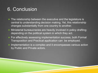 6. Conclusion
 The relationship between the executive and the legislature is
central to understanding decision making. Yet, this relationship
changes substantially from one country to another.
 Ministerial bureaucracies are heavily involved in policy drafting;
depending on the political system in which they act.
 For effectively assessing implementation success, both Formal
Transposition and Practical application can be employed.
 Implementation is a complex and it encompasses various action
by Public and Private actors.
 