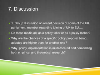 7. Discussion
 1. Group discussion on recent decision of some of the UK
parliament member regarding joining of UK to EU….
 Do mass media act as a policy taker or as a policy maker?
 Why are the chances of a specific policy proposal being
adopted are higher than for another one?
 Why policy implementation is multi-faceted and demanding
both empirical and theoretical research?
 