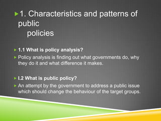 1. Characteristics and patterns of
public
policies
 1.1 What is policy analysis?
 Policy analysis is finding out what governments do, why
they do it and what difference it makes.
 I.2 What is public policy?
 An attempt by the government to address a public issue
which should change the behaviour of the target groups.
 