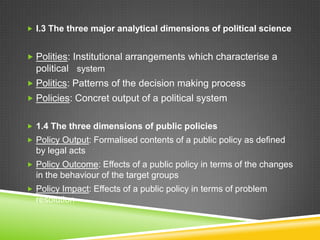  I.3 The three major analytical dimensions of political science
 Polities: Institutional arrangements which characterise a
political system
 Politics: Patterns of the decision making process
 Policies: Concret output of a political system
 1.4 The three dimensions of public policies
 Policy Output: Formalised contents of a public policy as defined
by legal acts
 Policy Outcome: Effects of a public policy in terms of the changes
in the behaviour of the target groups
 Policy Impact: Effects of a public policy in terms of problem
resolution
 