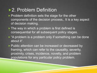 2. Problem Definition
 Problem definition sets the stage for the other
components of the decision process,. It is a key aspect
of decision making.
 The way in which a problem is first defined is
consequential for all subsequent policy stages.
 “A problem is a problem only if something can be done
about it“.
 Public attention can be increased or decreased by
framing, which can refer to the causality, severity,
proximity, crises, incidence, novelty, and problem
populations for any particular policy problem.
 