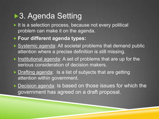 3. Agenda Setting
 It is a selection process, because not every political
problem can make it on the agenda.
 Four different agenda types:
 Systemic agenda: All societal problems that demand public
attention where a precise definition is still missing.
 Institutional agenda: A set of problems that are up for the
serious consideration of decision makers.
 Drafting agenda: Is a list of subjects that are getting
attention within government.
 Decision agenda: Is based on those issues for which the
government has agreed on a draft proposal.
 