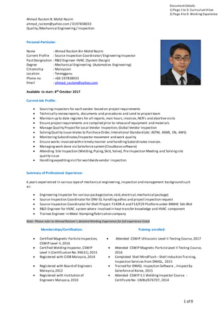 Ahmad Rastom B. Mohd Nazim
ahmad_rastom@yahoo.com / 0197838033
Quality /Mechanical Engineering/ Inspection
1 of 9
Document Détails:
1) Page 1 to 3: CurriculumVitae
2) Page 4 to 9: Working Experience
Personal Particular:
Name : Ahmad Rastom Bin Mohd Nazim
Current Profile : Source Inspection Coordinator/ Engineering Inspector
PastDesignation : R&D Engineer HVAC (System Design)
Degree : Mechanical Engineering (Automotive Engineering)
Citizenship : Malaysian
Location : Terengganu
Phone no : +60-197838033
Email : ahmad_rastom@yahoo.com
Available to start: 8th October 2017
Current Job Profile:
 Sourcing inspectors for each vendor based on project requirements
 Technically reviewreports, documents and procedures and send to project team
 Maintain up to date registers for all reports,man hours,invoices,NCR’s and abortive visits
 Ensure project requirements are compiled prior to releaseof equipment and materials
 Manage Quality Projectfor Local Vendor Inspection,Global Vendor Inspection
 SolvingQuality Issuerelates to PurchaseOrder,Interational Standard (etc: ASTM, ASME, EN, AWS)
 MonitoringSubordinates/Inspector movement and work quality
 Ensure works invoiced within timely manner and handlingSubordinates invoices.
 Managingwork done via Salesforcesystem(Cloudbasesoftware)
 Attending Site Inspection (Welding,Piping,Skid, Valve), Pre-Inspection Meeting and Solvingsite
quality issue
 Handlingexpeditingvisitfor worldwidevendor inspection
Summary of Professional Experience:
6 years experienced in various typeof mechanical engineering,inspection and management background such
as:
 Engineering Inspector for various package(valve,skid,electrical,mechanical package)
 Source Inspection Coordinator for DNV GL handlingadhoc and projectinspection request
 Source Inspection Coordinator for Shell Project: F14DR-A and F14/F29 Platformunder MMHE Sdn Bhd
 R&D Engineer for HVAC system where involved in heat transfer knowledge and HVAC component
 Trainee Engineer in Metal Stamping/fabrication company
Note: Please refer to Ahmad Rastom’s detailed Working Experience for full experience listed
Memberships/Certification: Training enrolled:
 Certified Magnetic ParticleInspection,
CSWIP Level II,2016
 Attended CSWIP Ultrasonic Level II Testing Course, 2017
 Certified WeldingInspector,CSWIP
Level II (Certification No: 99631),2015
 Attended CSWIP Magnetic ParticleLevel II Testing Course,
2016
 Registered with CIDB Malaysia,2014  Completed Shell MindFlash –Shell Induction Training,
Inspection Services from DNVGL, 2015
 Registered with Board of Engineers
Malaysia,2012
 Trained for DNVGL Inspection Software , iInspectby
SalesforceatKorea, 2015
 Registered with Institution of
Engineers Malaysia,2010
 Attended CSWIP 3.1 WeldingInspector Course -
CertificateNo: 1WBU/676707, 2014
 
