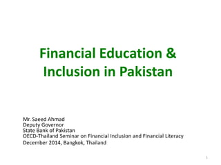 Financial Education &
Inclusion in Pakistan
Mr. Saeed Ahmad
Deputy Governor
State Bank of Pakistan
OECD-Thailand Seminar on Financial Inclusion and Financial Literacy
December 2014, Bangkok, Thailand
1
 