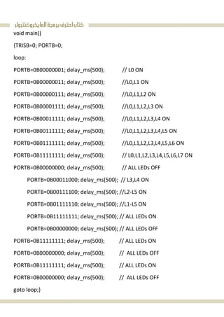 ‫ﺍﻟﻤﺎﻳﻜﺮﻭﻛﻨﺘﺮﻭﻟﺮ‬‫ﺑﺮﻣﺠﺔ‬‫ﺍﺣﺘﺮﻑ‬‫ﻛﺘﺎﺏ‬
void main()
{TRISB=0; PORTB=0;
loop:
PORTB=0B00000001; delay_ms(500); // L0 ON
PORTB=0B00000011; delay_ms(500); //L0,L1 ON
PORTB=0B00000111; delay_ms(500); //L0,L1,L2 ON
PORTB=0B00001111; delay_ms(500); //L0,L1,L2,L3 ON
PORTB=0B00011111; delay_ms(500); //L0,L1,L2,L3,L4 ON
PORTB=0B00111111; delay_ms(500); //L0,L1,L2,L3,L4,L5 ON
PORTB=0B01111111; delay_ms(500); //L0,L1,L2,L3,L4,L5,L6 ON
PORTB=0B11111111; delay_ms(500); // L0,L1,L2,L3,L4,L5,L6,L7 ON
PORTB=0B00000000; delay_ms(500); // ALL LEDs OFF
PORTB=0B00011000; delay_ms(500); // L3,L4 ON
PORTB=0B00111100; delay_ms(500); //L2-L5 ON
PORTB=0B01111110; delay_ms(500); //L1-LS ON
PORTB=0B11111111; delay_ms(500); // ALL LEDs ON
PORTB=0B00000000; delay_ms(500); // ALL LEDs OFF
PORTB=0B11111111; delay_ms(500); // ALL LEDs ON
PORTB=0B00000000; delay_ms(500); // ALL LEDs OFF
PORTB=0B11111111; delay_ms(500); // ALL LEDs ON
PORTB=0B00000000; delay_ms(500); // ALL LEDs OFF
goto loop;}
 