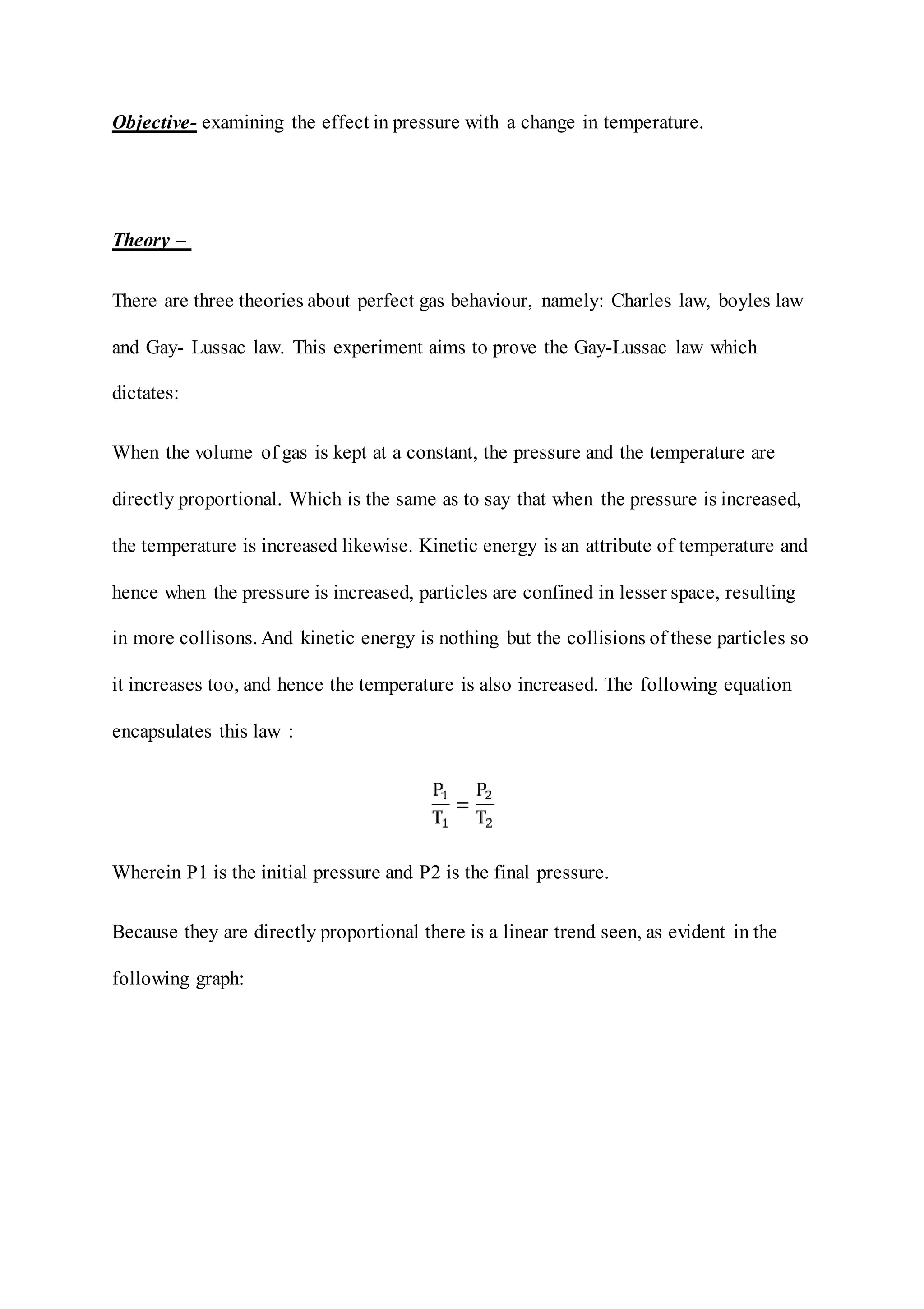 Objective- examining the effect in pressure with a change in temperature.
Theory –
There are three theories about perfect gas behaviour, namely: Charles law, boyles law
and Gay- Lussac law. This experiment aims to prove the Gay-Lussac law which
dictates:
When the volume of gas is kept at a constant, the pressure and the temperature are
directly proportional. Which is the same as to say that when the pressure is increased,
the temperature is increased likewise. Kinetic energy is an attribute of temperature and
hence when the pressure is increased, particles are confined in lesser space, resulting
in more collisons. And kinetic energy is nothing but the collisions of these particles so
it increases too, and hence the temperature is also increased. The following equation
encapsulates this law :
Wherein P1 is the initial pressure and P2 is the final pressure.
Because they are directly proportional there is a linear trend seen, as evident in the
following graph:
 