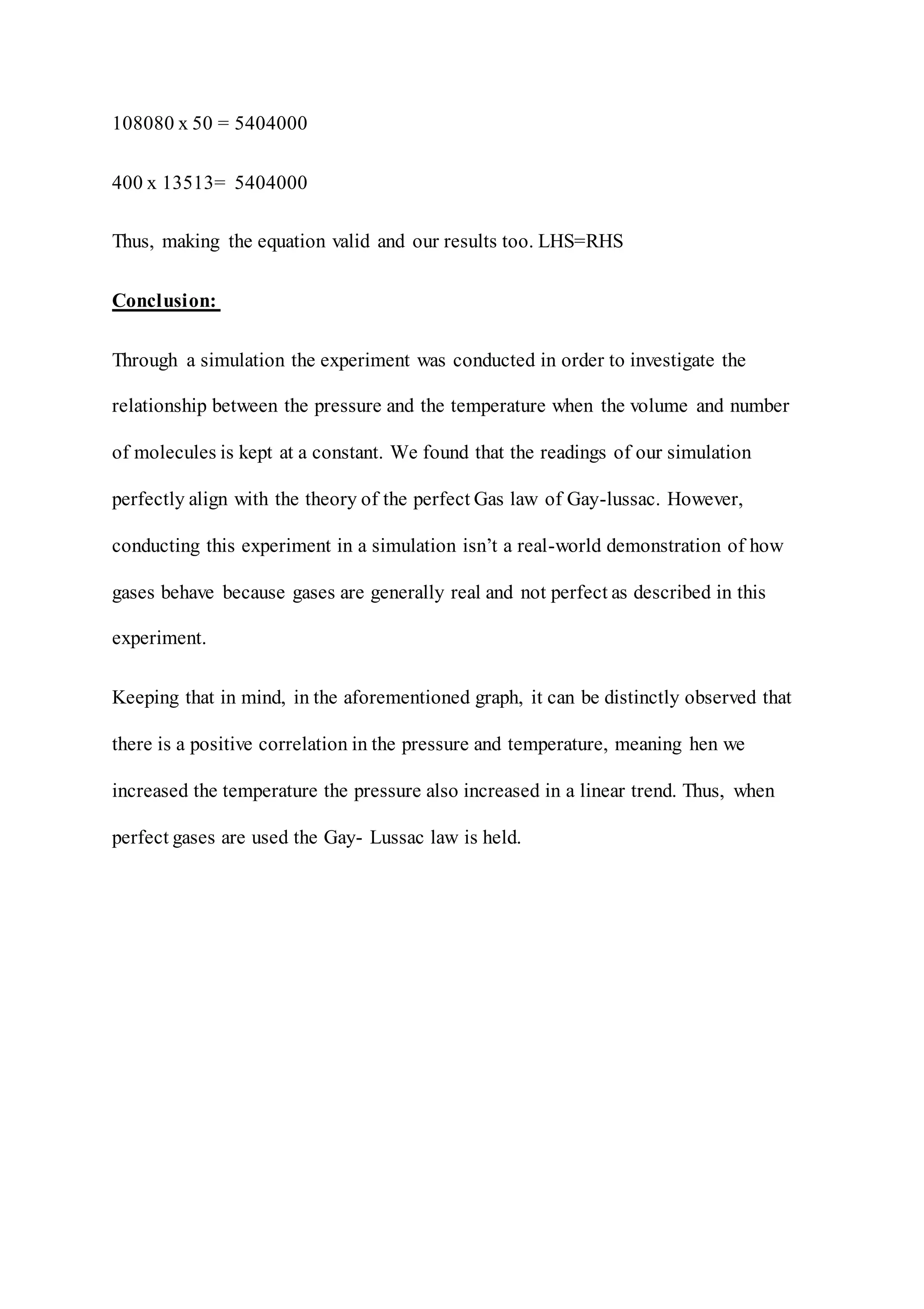 108080 x 50 = 5404000
400 x 13513= 5404000
Thus, making the equation valid and our results too. LHS=RHS
Conclusion:
Through a simulation the experiment was conducted in order to investigate the
relationship between the pressure and the temperature when the volume and number
of molecules is kept at a constant. We found that the readings of our simulation
perfectly align with the theory of the perfect Gas law of Gay-lussac. However,
conducting this experiment in a simulation isn’t a real-world demonstration of how
gases behave because gases are generally real and not perfect as described in this
experiment.
Keeping that in mind, in the aforementioned graph, it can be distinctly observed that
there is a positive correlation in the pressure and temperature, meaning hen we
increased the temperature the pressure also increased in a linear trend. Thus, when
perfect gases are used the Gay- Lussac law is held.
 