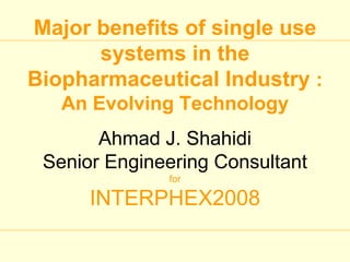 Major benefits of single use
      systems in the
Biopharmaceutical Industry :
   An Evolving Technology
       Ahmad J. Shahidi
 Senior Engineering Consultant
              for

      INTERPHEX2008
 