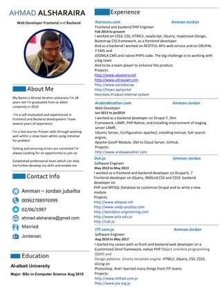 AHMAD ALSHARAIRA
Web Developer Frontend and Backend
About Me
My Name is Ahmad Ibrahim alsharaira I’m 28
years old I’m graduated from al albeit
university in 2010
I’m a self-motivated and experienced in
Frontend and Backend development I have
several years of experience
I’m a fast learner Proven skills through working
well within a close team whilst using initiative
for problem
Solving and ensuring errors are corrected I’m
always Looking for an opportunity to join an
Established professional team which can help
me further develop my skills and enable me
Contact Info
Amman – Jordan jubaiha
00962788976999
02/06/1987
ahmad.alsharaira@gmail.com
Married
Jordanian.
Experience
I worked on CSS3, CSS, HTML5, JavaScript, JQuery, responsive Design,
Bootstrap CSS framework, as a frontend developer.
And as a backend I worked on RESTFUL APIs web service and on DRUPAL
7 CMS and
JOOMLA CMS and native PHP5 code. The big challenge is to working with
a big team
And to be a team player to enhance the product.
Projects:
http://www.aljazeera.net
http://www.ultrasawt.com
http://www.ooredoo.qa
http://hejen.qa/portal
IHorizons Product internal system
Ihorizons.com Amman-Jordan
Frontend and backend PHP Engineer
Feb 2014 to present
Education
Al-albait University
Major: BSc in Computer Science Aug 2010
ArabiaWeather.com Amman-Jordan
Web Developer
Jun 2013 to jan2014
I worked as a backend developer on Drupal 7, Slim
Framework, LAMP, PHP Native, and installing environment of staging
server LAMP,
Ubuntu Server, Configuration apache2, installing tomcat, Solr search
engine,
Apache GeoIP Module, SSH to Cloud Server, GitHub.
Projects:
http://www.arabiaweather.com
Dot.jo Amman-Jordan
Software Engineer
May 2012 to May 2013
I worked as a frontend and backend developer on Drupal 6, 7
Frontend developer on JQuery, 960Grid CSS and CSS3. backend
developer on
PHP and MYSQL Database to customize Drupal and to write a new
module
Projects:
http://www.aldayaa.net
http://www.undp-youthjo.com
http://alandalus-engineering.com
http://www.qrta.edu.jo
http://cab.jo
ITP.com.jo Amman-Jordan
Software Engineer
Aug 2010 to May 2012
I started my career path as front and backend web developer on a
Customized Zend framework, native PHP Object oriented programming
(OOP) and
Design patterns. Smarty template engine. HTML5, JQuery, CSS, CSS3,
slicing on
Photoshop. And I learned many things from ITP teams
Projects:
http://www.ittihad.com.jo
http://www.jea.org.jo
 
