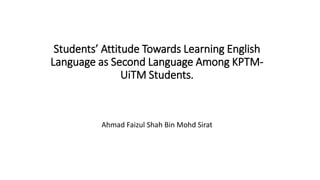 Students’ Attitude Towards Learning English
Language as Second Language Among KPTM-
UiTM Students.
Ahmad Faizul Shah Bin Mohd Sirat
 