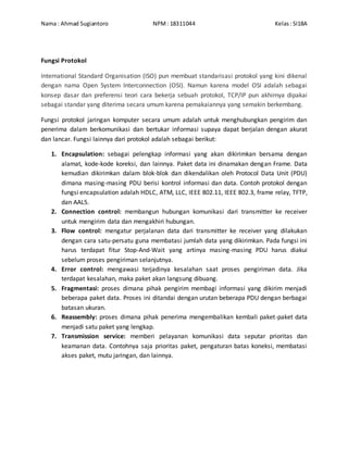 Nama : Ahmad Sugiantoro NPM: 18311044 Kelas: SI18A
Fungsi Protokol
International Standard Organisation (ISO) pun membuat standarisasi protokol yang kini dikenal
dengan nama Open System Interconnection (OSI). Namun karena model OSI adalah sebagai
konsep dasar dan preferensi teori cara bekerja sebuah protokol, TCP/IP pun akhirnya dipakai
sebagai standar yang diterima secara umum karena pemakaiannya yang semakin berkembang.
Fungsi protokol jaringan komputer secara umum adalah untuk menghubungkan pengirim dan
penerima dalam berkomunikasi dan bertukar informasi supaya dapat berjalan dengan akurat
dan lancar. Fungsi lainnya dari protokol adalah sebagai berikut:
1. Encapsulation: sebagai pelengkap informasi yang akan dikirimkan bersama dengan
alamat, kode-kode koreksi, dan lainnya. Paket data ini dinamakan dengan Frame. Data
kemudian dikirimkan dalam blok-blok dan dikendalikan oleh Protocol Data Unit (PDU)
dimana masing-masing PDU berisi kontrol informasi dan data. Contoh protokol dengan
fungsi encapsulation adalah HDLC, ATM, LLC, IEEE 802.11, IEEE 802.3, frame relay, TFTP,
dan AAL5.
2. Connection control: membangun hubungan komunikasi dari transmitter ke receiver
untuk mengirim data dan mengakhiri hubungan.
3. Flow control: mengatur perjalanan data dari transmitter ke receiver yang dilakukan
dengan cara satu-persatu guna membatasi jumlah data yang dikirimkan. Pada fungsi ini
harus terdapat fitur Stop-And-Wait yang artinya masing-masing PDU harus diakui
sebelum proses pengiriman selanjutnya.
4. Error control: mengawasi terjadinya kesalahan saat proses pengiriman data. Jika
terdapat kesalahan, maka paket akan langsung dibuang.
5. Fragmentasi: proses dimana pihak pengirim membagi informasi yang dikirim menjadi
beberapa paket data. Proses ini ditandai dengan urutan beberapa PDU dengan berbagai
batasan ukuran.
6. Reassembly: proses dimana pihak penerima mengembalikan kembali paket-paket data
menjadi satu paket yang lengkap.
7. Transmission service: memberi pelayanan komunikasi data seputar prioritas dan
keamanan data. Contohnya saja prioritas paket, pengaturan batas koneksi, membatasi
akses paket, mutu jaringan, dan lainnya.
 