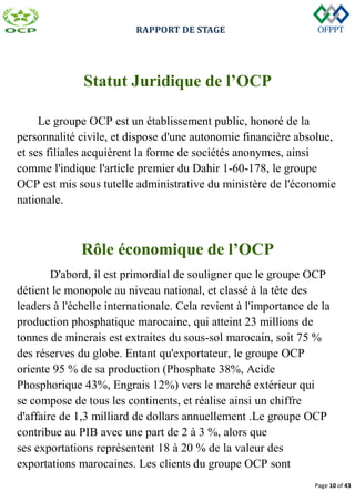 RAPPORT DE STAGE
Page 10 of 43
Statut Juridique de l’OCP
Le groupe OCP est un établissement public, honoré de la
personnalité civile, et dispose d'une autonomie financière absolue,
et ses filiales acquièrent la forme de sociétés anonymes, ainsi
comme l'indique l'article premier du Dahir 1-60-178, le groupe
OCP est mis sous tutelle administrative du ministère de l'économie
nationale.
Rôle économique de l’OCP
D'abord, il est primordial de souligner que le groupe OCP
détient le monopole au niveau national, et classé à la tête des
leaders à l'échelle internationale. Cela revient à l'importance de la
production phosphatique marocaine, qui atteint 23 millions de
tonnes de minerais est extraites du sous-sol marocain, soit 75 %
des réserves du globe. Entant qu'exportateur, le groupe OCP
oriente 95 % de sa production (Phosphate 38%, Acide
Phosphorique 43%, Engrais 12%) vers le marché extérieur qui
se compose de tous les continents, et réalise ainsi un chiffre
d'affaire de 1,3 milliard de dollars annuellement .Le groupe OCP
contribue au PIB avec une part de 2 à 3 %, alors que
ses exportations représentent 18 à 20 % de la valeur des
exportations marocaines. Les clients du groupe OCP sont
 
