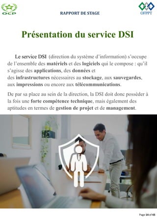 RAPPORT DE STAGE
Page 14 of 43
Présentation du service DSI
Le service DSI (direction du système d’information) s’occupe
de l’ensemble des matériels et des logiciels qui le compose : qu’il
s’agisse des applications, des données et
des infrastructures nécessaires au stockage, aux sauvegardes,
aux impressions ou encore aux télécommunications.
De par sa place au sein de la direction, la DSI doit donc posséder à
la fois une forte compétence technique, mais également des
aptitudes en termes de gestion de projet et de management.
 