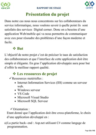 RAPPORT DE STAGE
Page 16 of 43
Présentation du projet
Dans notre cas nous nous concentrons sur les collaborateurs du
service informatique, nous voulons savoir à quelle point ils sont
satisfaits des services Digital corner. Donc on a besoins d’une
application Web/mobile qui va nous permettra de communiquer
avec eux pour résoudre des problèmes d’une façon moderne et
facile.
 But
L’objectif de notre projet c’est de préciser le taux de satisfaction
des collaborateurs et que l’interface de cette application doit être
simple et élégante. En gras l’application développée aura pour but
d’offrir le meilleur rapport qualité.
 Les ressources de projet
Ressources matérielles :
 Internet Information Services (IIS) comme un serveur
web.
 Windows serveur
 VS Code
 Microsoft Visual Studio
 Microsoft SQL Serveur
Orientation :
Etant donné que l’application doit être cross-plateforme, le choix
d’une application développé en :
a)La partie back- end : Asp.net utilisant C# comme langage de
programmation.
 