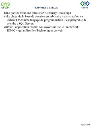 RAPPORT DE STAGE
Page 17 of 43
b)La parties front-end :html5/CSS3/Jquery/Bootstrap4
c)Le choix de la base de données est arbitraire mais vu qu’on va
utiliser C# comme langage de programmation il est préférable de
prendre : SQL Server.
d)Pour l’application mobile nous avons utilisé le Framework
IONIC 4 qui utiliser les Technologies de web.
 
