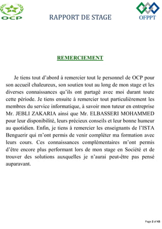 RAPPORT DE STAGE
Page 2 of 43
REMERCIEMENT
Je tiens tout d’abord à remercier tout le personnel de OCP pour
son accueil chaleureux, son soutien tout au long de mon stage et les
diverses connaissances qu’ils ont partagé avec moi durant toute
cette période. Je tiens ensuite à remercier tout particulièrement les
membres du service informatique, à savoir mon tuteur en entreprise
Mr. JEBLI ZAKARIA ainsi que Mr. ELBASSERI MOHAMMED
pour leur disponibilité, leurs précieux conseils et leur bonne humeur
au quotidien. Enfin, je tiens à remercier les enseignants de l’ISTA
Benguerir qui m’ont permis de venir compléter ma formation avec
leurs cours. Ces connaissances complémentaires m’ont permis
d’être encore plus performant lors de mon stage en Société et de
trouver des solutions auxquelles je n’aurai peut-être pas pensé
auparavant.
 