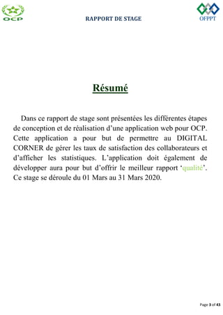 RAPPORT DE STAGE
Page 3 of 43
Résumé
Dans ce rapport de stage sont présentées les différentes étapes
de conception et de réalisation d’une application web pour OCP.
Cette application a pour but de permettre au DIGITAL
CORNER de gérer les taux de satisfaction des collaborateurs et
d’afficher les statistiques. L’application doit également de
développer aura pour but d’offrir le meilleur rapport ‘qualité’.
Ce stage se déroule du 01 Mars au 31 Mars 2020.
 