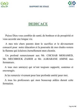 RAPPORT DE STAGE
Page 4 of 43
DEDICACE
Puisse Dieu vous combler de santé, de bonheur et de prospérité et
vous accorde une longue vie.
A mes très chers parents dont le sacrifice et le dévouement
consacré pour notre éducation et la poursuite de mes études restera
la flamme qui éclairera éternellement mon chemin.
Un profond remerciement aux Mr. CHCHAB MOHAMED,
Mr. MECHBOUK ZAHER et Mr. AARABANE AMINE mes
formateurs.
A tous mes amis(es) qui m’ont toujours supporté, soutenus et
encouragés.
Je les remercie vivement pour leur profonde amitié pour moi.
A tous les professeurs qui mon beaucoup aidées durant cette
formation.
 
