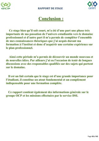 RAPPORT DE STAGE
Page 43 of 43
Conclusion :
Ce stage bien qu’il soit court, m’a été d’une part une phase très
importante de ma passation de l’univers estudiantin vers le domaine
professionnel et d’autre part il m’a permis de compléter l’ensemble
de mes connaissances théoriques que j’ai acquis durant ma
formation à l’institut et donc d’acquérir une certaine expérience sur
le plan professionnel.
Ainsi cette période m’a permis de découvrir un monde nouveau et
de nouvelles idées. Par ailleurs j’ai eu l’occasion de tenir de longues
discussions avec des responsables qualifiés sur des sujets qui portent
sur le domaine.
Il est un fait certain que le stage est d’une grande importance pour
l’étudiant, il constitue un atout fondamental et un complément
indispensable pour une formation complète.
Ce rapport contient également des informations générale sur le
groupe OCP et les missions effectuées par le service DSI.
 
