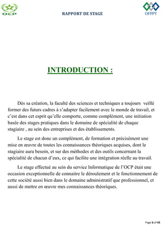 RAPPORT DE STAGE
Page 6 of 43
INTRODUCTION :
Dès sa création, la faculté des sciences et techniques a toujours veillé
former des futurs cadres à s’adapter facilement avec le monde de travail, et
c’est dans cet esprit qu’elle comporte, comme complément, une initiation
basée des stages pratiques dans le domaine de spécialité de chaque
stagiaire , au sein des entreprises et des établissements.
Le stage est donc un complément, de formation et précisément une
mise en œuvre de toutes les connaissances théoriques acquises, dont le
stagiaire aura besoin, et sur des méthodes et des outils concernant la
spécialité de chacun d’eux, ce qui facilite une intégration réelle au travail.
Le stage effectué au sein du service Informatique de l’OCP était une
occasion exceptionnelle de connaitre le déroulement et le fonctionnement de
cette société aussi bien dans le domaine administratif que professionnel, et
aussi de mettre en œuvre mes connaissances théoriques.
 